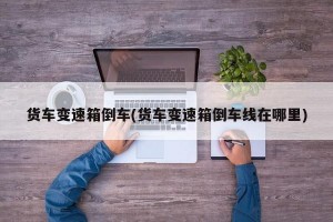 货车变速箱倒车(货车变速箱倒车线在哪里)