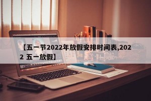 【五一节2022年放假安排时间表,2022 五一放假】