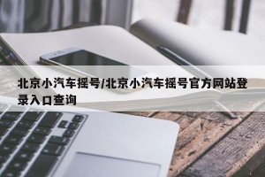 北京小汽车摇号/北京小汽车摇号官方网站登录入口查询