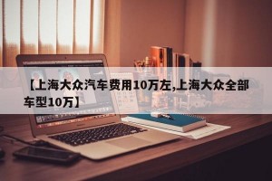 【上海大众汽车费用10万左,上海大众全部车型10万】