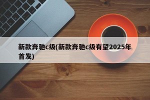 新款奔驰c级(新款奔驰c级有望2025年首发)