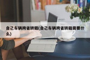 自己车辆跨省转籍(自己车辆跨省转籍需要什么)