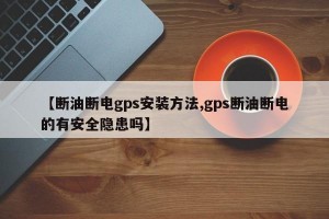 【断油断电gps安装方法,gps断油断电的有安全隐患吗】