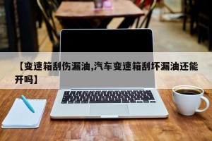 【变速箱刮伤漏油,汽车变速箱刮坏漏油还能开吗】