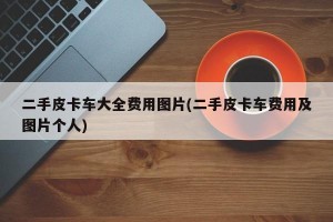 二手皮卡车大全费用图片(二手皮卡车费用及图片个人)