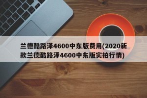 兰德酷路泽4600中东版费用(2020新款兰德酷路泽4600中东版实拍行情)