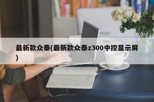 最新款众泰(最新款众泰z300中控显示屏)