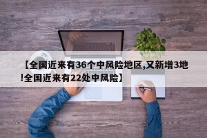 【全国近来有36个中风险地区,又新增3地!全国近来有22处中风险】