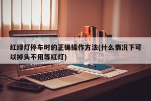 红绿灯停车时的正确操作方法(什么情况下可以掉头不用等红灯)