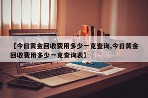 【今日黄金回收费用多少一克查询,今日黄金回收费用多少一克查询表】