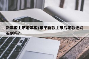新车型上市老车型/车子新款上市后老款还能买到吗?