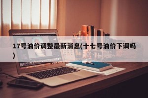 17号油价调整最新消息(十七号油价下调吗)