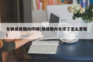 车辆保修期内坏掉(保修期内车坏了怎么索赔)