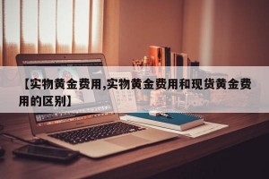 【实物黄金费用,实物黄金费用和现货黄金费用的区别】