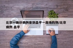 北京一确诊病例曾到昌平一商场购物/北京 病例 昌平