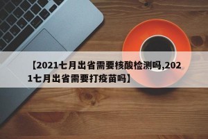 【2021七月出省需要核酸检测吗,2021七月出省需要打疫苗吗】