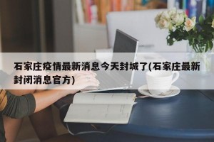 石家庄疫情最新消息今天封城了(石家庄最新封闭消息官方)