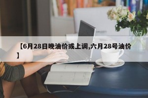 【6月28日晚油价或上调,六月28号油价】