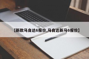 【新款马自达6报价,马自达新马6报价】