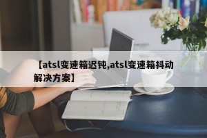 【atsl变速箱迟钝,atsl变速箱抖动解决方案】