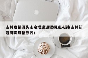 吉林疫情源头未定增速迅猛拐点未到(吉林新冠肺炎疫情原因)