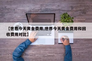 【世界今天黄金费用,世界今天黄金费用和回收费用对比】