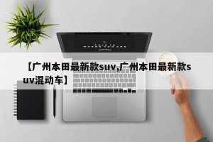 【广州本田最新款suv,广州本田最新款suv混动车】