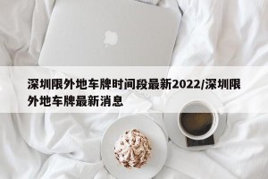 深圳限外地车牌时间段最新2022/深圳限外地车牌最新消息