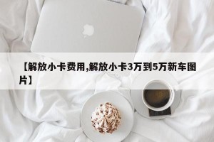 【解放小卡费用,解放小卡3万到5万新车图片】