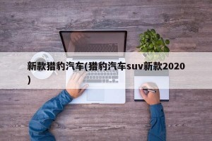 新款猎豹汽车(猎豹汽车suv新款2020)