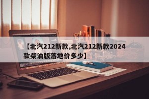 【北汽212新款,北汽212新款2024款柴油版落地价多少】