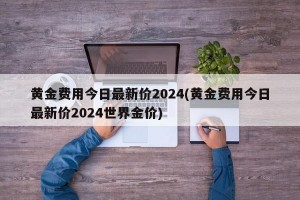 黄金费用今日最新价2024(黄金费用今日最新价2024世界金价)