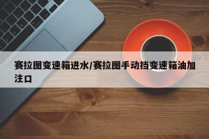 赛拉图变速箱进水/赛拉图手动挡变速箱油加注口