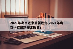 2021年出京进京最新规定(2021年出京进京最新规定政策)