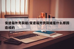 变速箱外壳裂缝/变速箱外壳裂缝是什么原因造成的