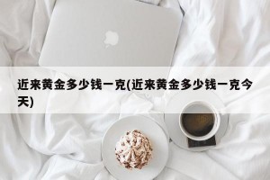 近来黄金多少钱一克(近来黄金多少钱一克今天)