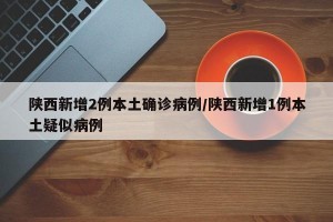 陕西新增2例本土确诊病例/陕西新增1例本土疑似病例