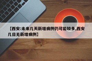 【西安:未来几天新增病例仍可能较多,西安几日无新增病例】