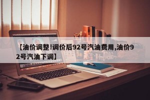 【油价调整!调价后92号汽油费用,油价92号汽油下调】