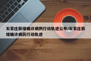 石家庄新增确诊病例行动轨迹公布/石家庄新增确诊病历行动轨迹