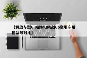 【解放车型6.8后桥,解放j6p牵引车后桥型号对比】