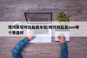 现代车型对比起亚车型/现代和起亚suv哪个质量好