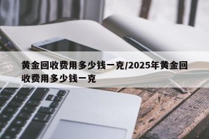 黄金回收费用多少钱一克/2025年黄金回收费用多少钱一克