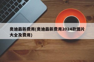 奥迪最新费用(奥迪最新费用2024款图片大全及费用)