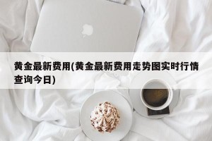 黄金最新费用(黄金最新费用走势图实时行情查询今日)