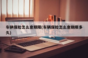 车辆保险怎么查期限(车辆保险怎么查期限多久)