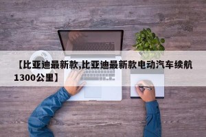 【比亚迪最新款,比亚迪最新款电动汽车续航1300公里】