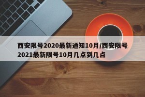 西安限号2020最新通知10月/西安限号2021最新限号10月几点到几点