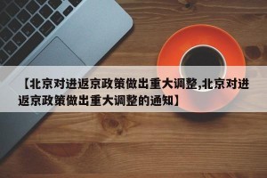 【北京对进返京政策做出重大调整,北京对进返京政策做出重大调整的通知】