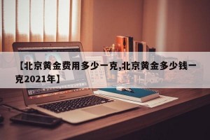 【北京黄金费用多少一克,北京黄金多少钱一克2021年】